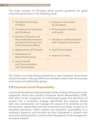 60   Corporate Governance and Social Responsibility


     The Code contains 15 Principles which provide guidelines for good
     corporate governance in the following areas:


         •	 The Board’s Conduct                       •	 Access to Information
         	 of Affairs                                 	 by the Board
         •	 The Board’s Composition                   •	 Remuneration Policies
         	 and Guidance                               	 and Levels
         •	   Division of Powers and
         	    Responsibilities between                •	 Disclosure of Remuneration
         	    the Board Chairman and                  	 and Company Information
         	    Chief Executive Officer
         •	 Appointment of Directors                  •	 Audit Committees
         •	 Assessment of
                                                      •	 Internal Controls
         	 Board Performance
         •	 Internal Audit
         	 and Communication
         	 with Shareholders


     The Code is currently being reviewed by a new Corporate Governance
     Council formed in February 2010 with members drawn from the business
     community and stakeholder groups.

     7.3 Corporate Social Responsibility
     Just as individuals have a duty to be responsible members of the community,
     companies should also practice Corporate Social Responsibility (CSR).
     CSR refers to the integration of multi-faceted goals and definitions of
     success into a company’s strategy. Specifically the company should
     take into consideration and manage the impact of its activities on the
     environment, stakeholders and the community as a whole, as part of its
     everyday operations. Public interest and long-term sustainability of a
     company’s presence and activities are thus considered in tandem with
     economic profit generation, and are often key aspects of risk management
     and value creation.




                                                                             Contents
 