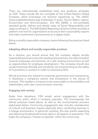 Corporate Governance and Social Responsibility   61


There are internationally established tools and guidance principles
on CSR. These include the ten principles of the United Nations Global
Compact, which businesses can become signatories to. The UNGC
(www.unglobalcompact.org) emphasises 4 areas: Human Rights, Labour,
Environment and Anti-Corruption. The ISO 26000, a non-certifiable
standard guide, defines and details areas of Social Responsibility and
steps to achieve it. The GRI (Global Reporting Initiative) further provides a
platform and tool for organisations to structure their sustainability reports
and make incremental improvements on a regular basis.

Being a socially responsible company means following the practices listed
below:

Adopting ethical and socially responsible practices

As a director, you should ensure that the company adopts socially
responsible practices such as fair employment practices, non-discrimination
towards employees and provision of a safe working environment as well
as opportunities for employee development. The company should also
conduct business ethically and morally by not compromising on the safety
of its products or workers in order to maximise profits.

Ethical practices also extend to corporate governance and transparency,
in disclosing a company’s actions and transactions in the course of
business. This enables a company to be accountable to shareholders and
stakeholders, with clear communication channels.

Engaging with society

Aside from donations, CSR entails actual engagement with the
community within which a company operates. This encompasses the
ethical practices listed above, as well as the environmental concerns
elaborated below. Community engagement also includes consideration
of cultural and business impacts especially when conducting business in
a foreign environment. In particular contexts, this also entails respecting
and observing fundamental human rights in all aspects of operations. This
helps the company’s “license to operate” within the community.




                                                                   Contents
 