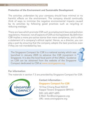 62   Corporate Governance and Social Responsibility


     Protection of the Environment and Sustainable Development

     The activities undertaken by your company should have minimal or no
     harmful effects on the environment. The company should continually
     think of ways to minimise the negative environmental impacts caused
     by its activities by following good practices such as recycling or
     reducing wastage.

     There are laws which promote CSR such as employment laws and pollution
     regulations. However, not all aspects of CSR can be legislated. By definition
     CSR implies a more pro-active stance than mere compliance, and is often
     a statement of a company’s ethical capital. Hence, as a director, you can
     play a part by ensuring that the company adopts the best practices even
     if they are not mandated by law.

       The Singapore Compact for CSR is a national society which was
       launched in January 2005 to advance the CSR movement in
       Singapore. It is also the local focal point of the UNGC. Guidance
       on CSR can be obtained from the website of the Singapore
       Compact dedicated to CSR at www.csrsingapore.org.


     For information:
     The materials in section 7.3 are provided by Singapore Compact for CSR.

                                         Contact information :
                                         Singapore Compact For CSR
                                         10 Hoe Chiang Road #22-01
                                         Keppel Towers Singapore 089315
                                         DID: (65) 6827 6895
                                         E-Mail: fion@csrsingapore.org
                                         URL: www.csrsingapore.org




                                                                         Contents
 