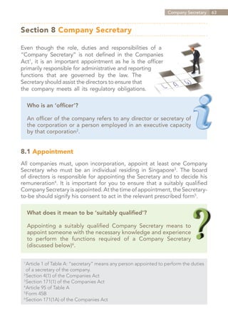 Company Secretary   63



Section 8 Company Secretary

Even though the role, duties and responsibilities of a
“Company Secretary” is not defined in the Companies
Act1, it is an important appointment as he is the officer
primarily responsible for administrative and reporting
functions that are governed by the law. The
Secretary should assist the directors to ensure that
the company meets all its regulatory obligations.

      Who is an ‘officer’?

      An officer of the company refers to any director or secretary of
      the corporation or a person employed in an executive capacity
      by that corporation2.


8.1 Appointment
All companies must, upon incorporation, appoint at least one Company
Secretary who must be an individual residing in Singapore3. The board
of directors is responsible for appointing the Secretary and to decide his
remuneration4. It is important for you to ensure that a suitably qualified
Company Secretary is appointed. At the time of appointment, the Secretary-
to-be should signify his consent to act in the relevant prescribed form5.

      What does it mean to be ‘suitably qualified’?

      Appointing a suitably qualified Company Secretary means to
      appoint someone with the necessary knowledge and experience
      to perform the functions required of a Company Secretary
      (discussed below)6.

 1	
   Article 1 of Table A: “secretary” means any person appointed to perform the duties
 	 of a secretary of the company.
 2	
   Section 4(1) of the Companies Act
 3	
   Section 171(1) of the Companies Act
 4	
   Article 95 of Table A
 5	
   Form 45B
 6	
   Section 171(1A) of the Companies Act


                                                                       Contents
 