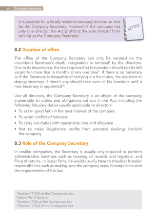 64   Company Secretary



           It is possible for a locally resident company director to also
           be the Company Secretary. However, if the company has
           only one director, the Act prohibits the sole director from
           serving as the Company Secretary7.


     8.2 Vacation of office
     The office of the Company Secretary can only be vacated on the
     incumbent Secretary’s death, resignation or removal8 by the directors.
     Due to its importance, the law requires that the position should not be left
     vacant for more than 6 months at any one time9. If there is no Secretary
     or if the Secretary is incapable of carrying out his duties, the assistant or
     deputy secretary if there’s any should take over all his functions until a
     new Secretary is appointed10.

     Like all directors, the Company Secretary is an officer of the company
     answerable to duties and obligations set out in the Act, including the
     following fiduciary duties usually applicable to directors:
     •	 To act in good faith in the best interest of the company
     •	 To avoid conflict of interests
     •	 To carry out duties with reasonable care and diligence
     •	 Not to make illegitimate profits from personal dealings for/with
     	 the company

     8.3 Role of the Company Secretary
     In smaller companies, the Secretary is usually only required to perform
     administrative functions such as keeping of records and registers, and
     filing of returns. In larger firms, he would usually have to shoulder broader
     responsibilities such as making sure the company stays in compliance with
     the requirements of the law.




       Section 171(1E) of the Companies Act
      7	

       Article 95 of Table A
      8	

       Section 171(4) of the Companies Act
      9	

      10	
          Section 171(4) of the Companies Act


                                                                        Contents
 
