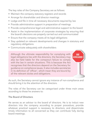 Company Secretary   65


The key roles of the Company Secretary are as follows:
•	 Maintain the company statutory registers and records
•	 Arrange for shareholder and director meetings
•	 Lodge and file in time all necessary documents required by law
•	 Provide administrative support in preparation of meetings
•	 Provide comprehensive legal and administrative support to the board
•	 Assist in the implementation of corporate strategies by ensuring that
	 the board’s decisions are properly carried out and communicated
•	 Ensure that the company meets all its legal obligations
•	 Stay updated on relevant developments and changes in statutory and
	 regulatory obligations
•	 Communicate adequately with shareholders

  Although the ultimate responsibility for complying with
  legal obligations lies with the directors, the Secretary may
  also be held liable for the company’s failure to comply
  with the law in certain situations. This is because the Act
  recognises that the directors depend on the Secretary for
  guidance on compliance issues. It also includes secretaries
  in its definition of ‘officer’, which mean they are bound by
  all the relevant duties and obligations.

As such, the Secretary cannot ignore any instance of non-compliance and
should bring it to the attention of the directors.

The roles of the Secretary can be categorised under three main areas
according to those he answers to:

The Board of Directors

He serves as an advisor to the board of directors. He is to induct new
directors into the company according to proper procedure; provide
whatever practical support is necessary to directors; and disseminate
timely information to all concerned so they can contribute fully during
board meetings.




                                                                 Contents
 