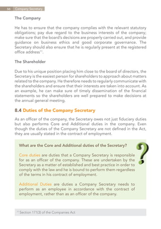 66   Company Secretary


     The Company

     He has to ensure that the company complies with the relevant statutory
     obligations; pay due regard to the business interests of the company;
     make sure that the board’s decisions are properly carried out, and provide
     guidance on business ethics and good corporate governance. The
     Secretary should also ensure that he is regularly present at the registered
     office address11.

     The Shareholder

     Due to his unique position placing him close to the board of directors, the
     Secretary is the easiest person for shareholders to approach about matters
     related to the company. He therefore needs to regularly communicate with
     the shareholders and ensure that their interests are taken into account. As
     an example, he can make sure of timely dissemination of the financial
     statements so the shareholders are well prepared to make decisions at
     the annual general meeting.

     8.4 Duties of the Company Secretary
     As an officer of the company, the Secretary owes not just fiduciary duties
     but also performs Core and Additional duties in the company. Even
     though the duties of the Company Secretary are not defined in the Act,
     they are usually stated in the contract of employment.

        What are the Core and Additional duties of the Secretary?

        Core duties are duties that a Company Secretary is responsible
        for as an officer of the company. These are undertaken by the
        Secretary as a matter of established and best practice in order to
        comply with the law and he is bound to perform them regardless
        of the terms in his contract of employment.

        Additional Duties are duties a Company Secretary needs to
        perform as an employee in accordance with the contract of
        employment, rather than as an officer of the company.



      11	
            Section 171(3) of the Companies Act


                                                                   Contents
 
