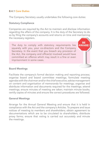 Company Secretary   67


8.4.1 Core Duties

The Company Secretary usually undertakes the following core duties:

Statutory Compliance

Companies are required by the Act to maintain and disclose information
regarding the affairs of the company. It is the duty of the Secretary to do
so by filing the company’s accounts and returns on time and maintaining
the necessary registers.

  The duty to comply with statutory requirements lies
  squarely with you, your co-directors and the Company
  Secretary. In the event that you breach any provision of
  the Act, the company and officer(s) involved would have
  committed an offence which may result in a fine or even
  imprisonment in some cases.


Board Meetings

Facilitate the company’s formal decision making and reporting process;
organise board and board committee meetings; formulate meeting
agendas with the chairman and/or the chief executive; advise management
on content and organisation of memoranda for meetings; organise and
distribute information and documents required for the meetings; attend
meetings; ensure minutes of meeting are taken; maintain minute books;
certify copies of minutes and ensure the correct procedures are followed.

General Meetings

Arrange for the Annual General Meeting and ensure that it is held in
compliance with the Act and the company’s Articles. To prepare and issue
notices of meeting to members and shareholders; obtain agreement to
documentations which are to be circulated to shareholders; distribute
proxy forms; ensure that voting is carried out accurately and minute
the meetings.




                                                              Contents
 
