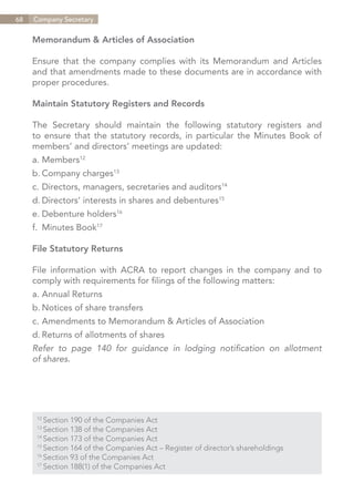 68   Company Secretary


     Memorandum & Articles of Association

     Ensure that the company complies with its Memorandum and Articles
     and that amendments made to these documents are in accordance with
     proper procedures.

     Maintain Statutory Registers and Records

     The Secretary should maintain the following statutory registers and
     to ensure that the statutory records, in particular the Minutes Book of
     members’ and directors’ meetings are updated:
     a.	Members12
     b.	Company charges13
     c.	Directors, managers, secretaries and auditors14
     d.	Directors’ interests in shares and debentures15
     e.	Debenture holders16
     f.	 Minutes Book17

     File Statutory Returns

     File information with ACRA to report changes in the company and to
     comply with requirements for filings of the following matters:
     a.	Annual Returns
     b.	Notices of share transfers
     c.	Amendments to Memorandum & Articles of Association
     d.	Returns of allotments of shares
     Refer to page 140 for guidance in lodging notification on allotment
     of shares.




      12	
          Section 190 of the Companies Act
      13	
          Section 138 of the Companies Act
      14	
          Section 173 of the Companies Act
      15	
          Section 164 of the Companies Act – Register of director’s shareholdings
      16	
          Section 93 of the Companies Act
      17	
          Section 188(1) of the Companies Act


                                                                             Contents
 