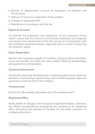 Company Secretary   69


e.	Notices of appointment, removal & resignation of directors and
	 the secretary
f.	 Notices of removal or resignation of the auditors
g.	Change of registered office
h.	Resolutions in accordance with the Act

Report & Accounts

Co-ordinate the publication and distribution of the company’s annual
report; ensure that the accounts and financial statements are prepared
according to the requirements of the Act, and do so in consultation with
the company’s appointed advisers especially when it comes to preparing
the directors’ report.

Share Registration

Maintain the company’s register of members; supervise share allotments,
issues and transfers and deal with other matters affecting shareholdings
and queries from shareholders.

Corporate Governance

Continually review the developments in corporate governance; assist the
directors in formulating, implementing and maintaining good corporate
governance practices within the company.

Company Seal

Ensure the safe custody and proper use of the company seal18.

Registered Office

Notify ACRA of changes in the company’s registered address; distribute
the official correspondence received by the company at its registered
office and ensure the provision of facilities for the public inspection of
company documents.



 18	
       Article 96 of Table A


                                                             Contents
 