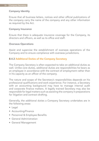 70   Company Secretary


     Company Identity

     Ensure that all business letters, notices and other official publications of
     the company carry the name of the company and any other information
     as required by the Act.

     Company Insurance

     Ensure that there is adequate insurance coverage for the Company, its
     directors and officers, as well as its office and staff.

     Overseas Operations

     Assist and supervise the establishment of overseas operations of the
     Company and to ensure compliance with overseas jurisdictions.

     8.4.2 Additional Duties of the Company Secretary

     The Company Secretary is often expected to take on additional duties as
     well. Unlike core duties, additional duties are responsibilities he bears as
     an employee in accordance with the contract of employment rather than
     in his capacity as an officer of the company.

     The nature and scope of the Secretary’s responsibilities depends on his
     professional qualifications and work experience. For instance, a Secretary
     with an accounting background may have to manage internal audit
     and corporate finance matters. A legally trained Secretary may also be
     responsible for legal matters such as assisting the company in preparations
     for litigation and contract drafting.

     Generally, the additional duties a Company Secretary undertakes are in
     the following areas:
     •	 Legal
     •	 Accounting/Finance
     •	 Personnel & Employee Benefits
     •	 General Administration
     •	 General Management




                                                                    Contents
 