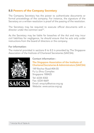 Company Secretary   71


8.5 Powers of the Company Secretary
The Company Secretary has the power to authenticate documents or
formal proceedings of the company. For instance, the signature of the
Secretary on a written resolution is proof of the passing of the resolution.

The Secretary may be required to execute official documents with a
director under the common seal19.

As the Secretary may be liable for breaches of the Act and may incur
civil liabilities for negligence, he should ensure that he acts only under
instructions from the board of directors or the company.

For information:
The material provided in sections 8 to 8.5 is provided by The Singapore
Association of the Institute of Chartered Secretaries (SAICSA).

                               Contact information :
                               The Singapore Association of the Institute of
                               Chartered Secretaries & Administrators (SAICSA)
                               149 Rochor Road #04-05
                               Fu Lu Shou Complex
                               Singapore 188425
                               Tel: 6334 4302
                               Fax: 6334 4669
                               Email: enquiry@saicsa.org.sg
                               Website: www.saicsa.org.sg




 19	
       Article 96 of Table A


                                                                  Contents
 