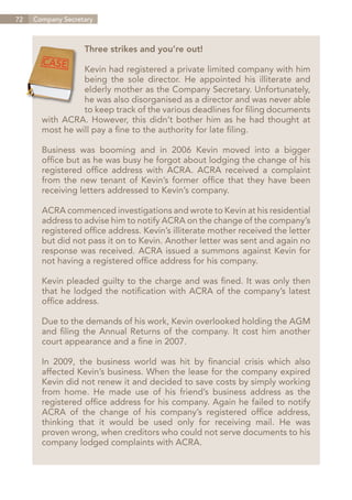 72   Company Secretary



                   Three strikes and you’re out!

                 Kevin had registered a private limited company with him
                 being the sole director. He appointed his illiterate and
                 elderly mother as the Company Secretary. Unfortunately,
                 he was also disorganised as a director and was never able
                 to keep track of the various deadlines for filing documents
       with ACRA. However, this didn’t bother him as he had thought at
       most he will pay a fine to the authority for late filing.

       Business was booming and in 2006 Kevin moved into a bigger
       office but as he was busy he forgot about lodging the change of his
       registered office address with ACRA. ACRA received a complaint
       from the new tenant of Kevin’s former office that they have been
       receiving letters addressed to Kevin’s company.

       ACRA commenced investigations and wrote to Kevin at his residential
       address to advise him to notify ACRA on the change of the company’s
       registered office address. Kevin’s illiterate mother received the letter
       but did not pass it on to Kevin. Another letter was sent and again no
       response was received. ACRA issued a summons against Kevin for
       not having a registered office address for his company.

       Kevin pleaded guilty to the charge and was fined. It was only then
       that he lodged the notification with ACRA of the company’s latest
       office address.

       Due to the demands of his work, Kevin overlooked holding the AGM
       and filing the Annual Returns of the company. It cost him another
       court appearance and a fine in 2007.

       In 2009, the business world was hit by financial crisis which also
       affected Kevin’s business. When the lease for the company expired
       Kevin did not renew it and decided to save costs by simply working
       from home. He made use of his friend’s business address as the
       registered office address for his company. Again he failed to notify
       ACRA of the change of his company’s registered office address,
       thinking that it would be used only for receiving mail. He was
       proven wrong, when creditors who could not serve documents to his
       company lodged complaints with ACRA.




                                                                    Contents
 