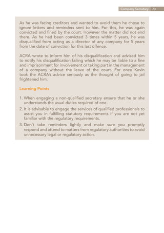 Company Secretary   73



As he was facing creditors and wanted to avoid them he chose to
ignore letters and reminders sent to him. For this, he was again
convicted and fined by the court. However the matter did not end
there. As he had been convicted 3 times within 5 years, he was
disqualified from acting as a director of any company for 5 years
from the date of conviction for this last offence.

ACRA wrote to inform him of his disqualification and advised him
to notify his disqualification failing which he may be liable to a fine
and imprisonment for involvement or taking part in the management
of a company without the leave of the court. For once Kevin
took the ACRA’s advice seriously as the thought of going to jail
frightened him.

Learning Points

1.	When engaging a non-qualified secretary ensure that he or she
	 understands the usual duties required of one.
2.	It is advisable to engage the services of qualified professionals to
	 assist you in fulfilling statutory requirements if you are not yet
	 familiar with the regulatory requirements.
  Don’t take reminders lightly and make sure you promptly
3.	
	 respond and attend to matters from regulatory authorities to avoid
	 unnecessary legal or regulatory action.




                                                            Contents
 