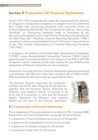 74   Preparation Of Financial Statements



     Section 9 Preparation Of Financial Statements

     Section 201 of the Companies Act states the requirements for directors
     of Singapore incorporated companies to prepare financial statements
     that comply with Accounting Standards (also commonly known as
     Financial Reporting Standards). The Companies Act defines “Accounting
     Standards” as “accounting standards made or formulated by the
     Accounting Standards Council under Part III of the Accounting Standards
     Act 2007 (Cap 2B)”. Therefore, Financial Reporting Standards (“FRSs”)
     issued by the Accounting Standards Council (“AS Council”) have the force
     of law. This includes Interpretations of Financial Reporting Standards
     (“INT FRSs”).

     In Singapore, the Institute of Certified Public Accountants of Singapore
     (“ICPAS”) issues Recommended Accounting Practices (“RAPs”) which
     generally seek to provide guidance in the absence of an FRS or INT FRS
     on specific matters. However, as the name implies, the use of RAPs in the
     preparation of financial statements are not mandatory.

     Companies may state that their financial statements have been prepared
     in accordance with FRS only if they have complied with all FRSs and INT
     FRSs issued by the AS Council that are applicable to them.

     The statutory financial statements for companies
     are filed with ACRA when filing the Annual Returns,
     together with the Directors’ Report, Statement by
     Directors, and Auditor’s Report if required to do
     so by law. It is important to note that the Directors’
     Report, Statement by Directors, and Auditor’s
     Report are not part of the financial statements.

     9.1 Components of Financial Statements
     The Components of financial statements as stated in FRS 1 (revised 2008)
     Presentation of Financial Statements, paragraph 10 are as follows:
     •	 a statement of financial position as at the end of the period;
     •	 a statement of comprehensive income for the period;
     •	 a statement of changes in equity for the period;
     •	 a statement of cash flows for the period;


                                                                    Contents
 