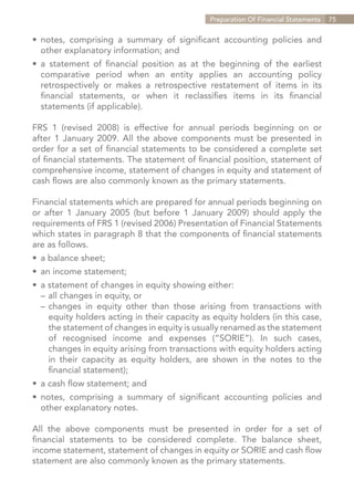 Preparation Of Financial Statements   75


•	 notes, comprising a summary of significant accounting policies and
	 other explanatory information; and
•	 a statement of financial position as at the beginning of the earliest
	 comparative period when an entity applies an accounting policy
	 retrospectively or makes a retrospective restatement of items in its
	 financial statements, or when it reclassifies items in its financial
	 statements (if applicable).

FRS 1 (revised 2008) is effective for annual periods beginning on or
after 1 January 2009. All the above components must be presented in
order for a set of financial statements to be considered a complete set
of financial statements. The statement of financial position, statement of
comprehensive income, statement of changes in equity and statement of
cash flows are also commonly known as the primary statements.

Financial statements which are prepared for annual periods beginning on
or after 1 January 2005 (but before 1 January 2009) should apply the
requirements of FRS 1 (revised 2006) Presentation of Financial Statements
which states in paragraph 8 that the components of financial statements
are as follows.
•	 a balance sheet;
•	 an income statement;
•	 a statement of changes in equity showing either:
	 –	all changes in equity, or
	 –	changes in equity other than those arising from transactions with
		 equity holders acting in their capacity as equity holders (in this case,
		 the statement of changes in equity is usually renamed as the statement
		 of recognised income and expenses (“SORIE”). In such cases,
		 changes in equity arising from transactions with equity holders acting
		 in their capacity as equity holders, are shown in the notes to the
		 financial statement);
•	 a cash flow statement; and
•	 notes, comprising a summary of significant accounting policies and
	 other explanatory notes.

All the above components must be presented in order for a set of
financial statements to be considered complete. The balance sheet,
income statement, statement of changes in equity or SORIE and cash flow
statement are also commonly known as the primary statements.


                                                                 Contents
 