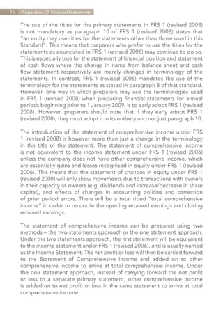76   Preparation Of Financial Statements


     The use of the titles for the primary statements in FRS 1 (revised 2008)
     is not mandatory as paragraph 10 of FRS 1 (revised 2008) states that
     “an entity may use titles for the statements other than those used in this
     Standard”. This means that preparers who prefer to use the titles for the
     statements as enunciated in FRS 1 (revised 2006) may continue to do so.
     This is especially true for the statement of financial position and statement
     of cash flows where the change in name from balance sheet and cash
     flow statement respectively are merely changes in terminology of the
     statements. In contrast, FRS 1 (revised 2006) mandates the use of the
     terminology for the statements as stated in paragraph 8 of that standard.
     However, one way in which preparers may use the terminologies used
     in FRS 1 (revised 2008) when preparing financial statements for annual
     periods beginning prior to 1 January 2009, is to early adopt FRS 1 (revised
     2008). However, preparers should note that if they early adopt FRS 1
     (revised 2008), they must adopt it in its entirety and not just paragraph 10.

     The introduction of the statement of comprehensive income under FRS
     1 (revised 2008) is however more than just a change in the terminology
     in the title of the statement. The statement of comprehensive income
     is not equivalent to the income statement under FRS 1 (revised 2006)
     unless the company does not have other comprehensive income, which
     are essentially gains and losses recognised in equity under FRS 1 (revised
     2006). This means that the statement of changes in equity under FRS 1
     (revised 2008) will only show movements due to transactions with owners
     in their capacity as owners (e.g. dividends and increase/decrease in share
     capital), and effects of changes in accounting policies and correction
     of prior period errors. There will be a total titled “total comprehensive
     income” in order to reconcile the opening retained earnings and closing
     retained earnings.

     The statement of comprehensive income can be prepared using two
     methods – the two statements approach or the one statement approach.
     Under the two statements approach, the first statement will be equivalent
     to the income statement under FRS 1 (revised 2006), and is usually named
     as the Income Statement. The net profit or loss will then be carried forward
     to the Statement of Comprehensive Income and added on to other
     comprehensive income to arrive at total comprehensive income. Under
     the one statement approach, instead of carrying forward the net profit
     or loss to a separate primary statement, other comprehensive income
     is added on to net profit or loss in the same statement to arrive at total
     comprehensive income.


                                                                    Contents
 