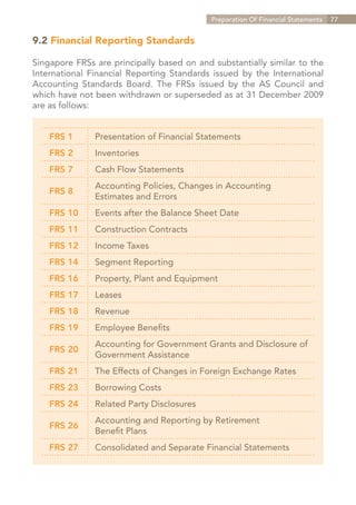 Preparation Of Financial Statements   77


9.2 Financial Reporting Standards

Singapore FRSs are principally based on and substantially similar to the
International Financial Reporting Standards issued by the International
Accounting Standards Board. The FRSs issued by the AS Council and
which have not been withdrawn or superseded as at 31 December 2009
are as follows:


    FRS 1      Presentation of Financial Statements
    FRS 2      Inventories
    FRS 7      Cash Flow Statements
               Accounting Policies, Changes in Accounting
    FRS 8
               Estimates and Errors
    FRS 10     Events after the Balance Sheet Date
    FRS 11     Construction Contracts
    FRS 12     Income Taxes
    FRS 14     Segment Reporting
    FRS 16     Property, Plant and Equipment
    FRS 17     Leases
    FRS 18     Revenue
    FRS 19     Employee Benefits
               Accounting for Government Grants and Disclosure of
    FRS 20
               Government Assistance
    FRS 21     The Effects of Changes in Foreign Exchange Rates
    FRS 23     Borrowing Costs
    FRS 24     Related Party Disclosures
               Accounting and Reporting by Retirement
    FRS 26
               Benefit Plans
    FRS 27     Consolidated and Separate Financial Statements




                                                               Contents
 