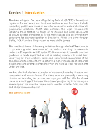 Introduction   7



Section 1 Introduction

The Accounting and Corporate Regulatory Authority (ACRA) is the national
regulator for corporate and business entities whose functions include
promoting public awareness on compliance requirements and corporate
governance practices. ACRA also enforces the legal requirements
including those relating to filings of notification and other disclosures
to ensure greater transparency in the market place and an environment
conducive for entrepreneurship in Singapore. Filings are done through
Bizfile, ACRA’s online filing system at www.bizfile.gov.sg.

This handbook is one of the many initiatives through which ACRA attempts
to promote greater awareness of the various statutory requirements
under the Companies Act (Chapter 50). It also serves to provide practical
guidance to newly appointed as well as existing directors, to assist them
in carrying out their functions, duties and responsibilities as officers of the
company and to enable them to achieving higher standards of corporate
governance and prompt compliance with the various legal requirements
under the Act.

We had also included real examples of non-compliance by directors and
companies and lessons learnt. For those who are presently a company
director or intending to be one, we hope you will find this handbook
useful as a starting point or a continuation of your journey to increase your
knowledge on the essential requirements in order to better fulfill your role
and obligations as a director.

The Editorial Team




                                                                 Contents
 