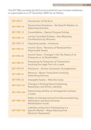 Preparation Of Financial Statements   79


The INT FRSs issued by the AS Council and which have not been withdrawn
or superseded as at 31 December 2009 are as follows:


   INT FRS 7      Introduction of the Euro
                  Government Assistance – No Specific Relation to
   INT FRS 10
                  Operating Activities
   INT FRS 12     Consolidation – Special Purpose Entities
                  Jointly Controlled Entities – Non-Monetary
   INT FRS 13
                  Contributions by Venturers
   INT FRS 15     Operating Leases – Incentives
                  Income Taxes – Recovery of Revalued Non-
   INT FRS 21
                  Depreciable Assets
                  Income Taxes – Changes in the Tax Status of an
   INT FRS 25
                  Enterprise or its Shareholders
                  Evaluating the Substance of Transactions
   INT FRS 27
                  Involving the Legal Form of a Lease
   INT FRS 29     Disclosure – Service Concession Arrangements
                  Revenue – Barter Transactions Involving
   INT FRS 31
                  Advertising Services
   INT FRS 32     Intangible Assets – Web Site Costs
                  Changes in Existing Decommissioning,
   INT FRS 101
                  Restoration and Similar Liabilities
                  Determining whether an Arrangement contains
   INT FRS 104
                  a Lease
                  Rights to Interests arising from Decommissioning,
   INT FRS 105    Restoration and Environmental
                  Rehabilitation Funds
                  Liabilities arising from Participating in a
   INT FRS 106    Specific Market – Waste Electrical and
                  Electronic Equipment




                                                                Contents
 