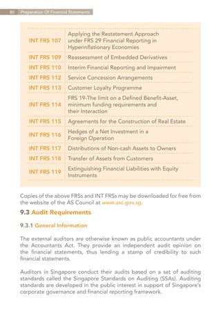 80   Preparation Of Financial Statements




                            Applying the Restatement Approach
         INT FRS 107        under FRS 29 Financial Reporting in
                            Hyperinflationary Economies
         INT FRS 109        Reassessment of Embedded Derivatives
         INT FRS 110        Interim Financial Reporting and Impairment
         INT FRS 112        Service Concession Arrangements
         INT FRS 113        Customer Loyalty Programme
                            FRS 19-The limit on a Defined Benefit-Asset,
         INT FRS 114        minimum funding requirements and
                            their Interaction
         INT FRS 115        Agreements for the Construction of Real Estate
                            Hedges of a Net Investment in a
         INT FRS 116
                            Foreign Operation
         INT FRS 117        Distributions of Non-cash Assets to Owners
         INT FRS 118        Transfer of Assets from Customers
                            Extinguishing Financial Liabilities with Equity
         INT FRS 119
                            Instruments


     Copies of the above FRSs and INT FRSs may be downloaded for free from
     the website of the AS Council at www.asc.gov.sg.
     9.3 Audit Requirements

     9.3.1 General Information

     The external auditors are otherwise known as public accountants under
     the Accountants Act. They provide an independent audit opinion on
     the financial statements, thus lending a stamp of credibility to such
     financial statements.

     Auditors in Singapore conduct their audits based on a set of auditing
     standards called the Singapore Standards on Auditing (SSAs). Auditing
     standards are developed in the public interest in support of Singapore’s
     corporate governance and financial reporting framework.

                                                                       Contents
 