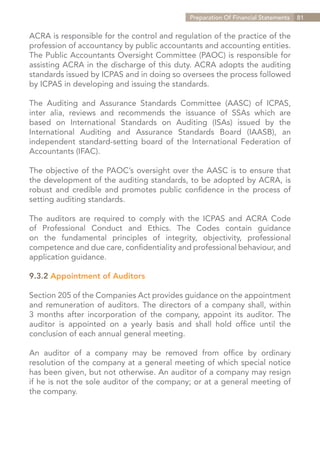 Preparation Of Financial Statements   81


ACRA is responsible for the control and regulation of the practice of the
profession of accountancy by public accountants and accounting entities.
The Public Accountants Oversight Committee (PAOC) is responsible for
assisting ACRA in the discharge of this duty. ACRA adopts the auditing
standards issued by ICPAS and in doing so oversees the process followed
by ICPAS in developing and issuing the standards.

The Auditing and Assurance Standards Committee (AASC) of ICPAS,
inter alia, reviews and recommends the issuance of SSAs which are
based on International Standards on Auditing (ISAs) issued by the
International Auditing and Assurance Standards Board (IAASB), an
independent standard-setting board of the International Federation of
Accountants (IFAC).

The objective of the PAOC’s oversight over the AASC is to ensure that
the development of the auditing standards, to be adopted by ACRA, is
robust and credible and promotes public confidence in the process of
setting auditing standards.

The auditors are required to comply with the ICPAS and ACRA Code
of Professional Conduct and Ethics. The Codes contain guidance
on the fundamental principles of integrity, objectivity, professional
competence and due care, confidentiality and professional behaviour, and
application guidance.

9.3.2 Appointment of Auditors

Section 205 of the Companies Act provides guidance on the appointment
and remuneration of auditors. The directors of a company shall, within
3 months after incorporation of the company, appoint its auditor. The
auditor is appointed on a yearly basis and shall hold office until the
conclusion of each annual general meeting.

An auditor of a company may be removed from office by ordinary
resolution of the company at a general meeting of which special notice
has been given, but not otherwise. An auditor of a company may resign
if he is not the sole auditor of the company; or at a general meeting of
the company.




                                                               Contents
 