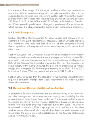 82   Preparation Of Financial Statements


     In the event of a change of auditors, no auditor shall accept nomination
     as auditor without communicating with the existing auditor who is to be
     superseded or enquiring from the existing auditor as to whether there is any
     professional or other reason for the proposed change of auditors. Sections
     210.10 to 210.18 of the ACRA and ICPAS Code of Professional Conduct
     and Ethics provide guidance on changes in professional appointments,
     which includes the steps involved in seeking such professional clearance.

     9.3.3 Audit Exemption

     Section 205B(1) of the Companies Act allows a dormant company to be
     exempted from audit requirements. However, section 205B(6) provides
     that members who hold not less than 5% of the company’s issued
     share capital can still require a dormant company to obtain an audit of
     its accounts.

     Section 205C(1) of the Companies Act allows an exempt private company
     to be exempted from audit requirements in respect of a financial year if its
     revenue in that year does not exceed the prescribed amount. Regulation
     89A of the Companies Regulations provides that for the purposes of
     section 205C of the Companies Act, the prescribed amount is S$5 million
     except that in respect of a financial year starting on or after 15 May 2003
     but before 1 June 2004, the prescribed amount is S$2.5 million.

     Section 205D provides that the Registrar of Companies (Registrar) may
     require a company exempt from audit requirements to lodge audited
     financial statements.

     9.4 Duties and Responsibilities of an Auditor

     A company’s financial statements are the responsibility of its directors
     and the management, who also assume primary responsibility for the
     prevention and detection of fraud and error. The external auditor’s role is
     to express an opinion on the financial statements based on conclusions
     drawn from the audit evidence obtained during the audit. The auditor
     is required to obtain sufficient appropriate audit evidence to be able
     to draw reasonable conclusions on which to base the audit opinion and
     to consider the risk of material misstatement in the financial statements
     arising from fraud or error.




                                                                    Contents
 