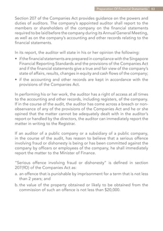 Preparation Of Financial Statements   83


Section 207 of the Companies Act provides guidance on the powers and
duties of auditors. The company’s appointed auditor shall report to the
members or shareholders of the company on the financial statements
required to be laid before the company during its Annual General Meeting,
as well as on the company’s accounting and other records relating to the
financial statements.

In its report, the auditor will state in his or her opinion the following:
•	 if the financial statements are prepared in compliance with the Singapore
	 Financial Reporting Standards and the provisions of the Companies Act
	 and if the financial statements give a true and fair view of the company’s
	 state of affairs, results, changes in equity and cash flows of the company;
•	 if the accounting and other records are kept in accordance with the
	 provisions of the Companies Act.

In performing his or her work, the auditor has a right of access at all times
to the accounting and other records, including registers, of the company.
If in the course of the audit, the auditor has come across a breach or non-
observance of any of the provisions of the Companies Act and he or she
opined that the matter cannot be adequately dealt with in the auditor’s
report or handled by the directors, the auditor can immediately report the
matter in writing to the Registrar.

If an auditor of a public company or a subsidiary of a public company,
in the course of the audit, has reason to believe that a serious offence
involving fraud or dishonesty is being or has been committed against the
company by officers or employees of the company, he shall immediately
report the matter to the Minister of Finance.

“Serious offence involving fraud or dishonesty” is defined in section
207(9D) of the Companies Act as:
a.	an offence that is punishable by imprisonment for a term that is not less
	 than 2 years; and
b.	the value of the property obtained or likely to be obtained from the
	 commission of such an offence is not less than $20,000.




                                                                   Contents
 