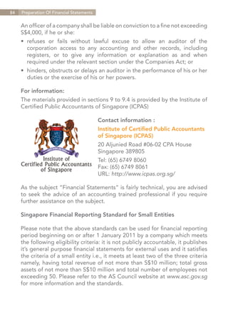 84   Preparation Of Financial Statements


     An officer of a company shall be liable on conviction to a fine not exceeding
     S$4,000, if he or she:
     •	 refuses or fails without lawful excuse to allow an auditor of the
     	 corporation access to any accounting and other records, including
     	 registers, or to give any information or explanation as and when
     	 required under the relevant section under the Companies Act; or
     •	 hinders, obstructs or delays an auditor in the performance of his or her
     	 duties or the exercise of his or her powers.

     For information:
     The materials provided in sections 9 to 9.4 is provided by the Institute of
     Certified Public Accountants of Singapore (ICPAS)

                                           Contact information :
                                           Institute of Certified Public Accountants
                                           of Singapore (ICPAS)
                                           20 Aljunied Road #06-02 CPA House
                                           Singapore 389805
                                           Tel: (65) 6749 8060
                                           Fax: (65) 6749 8061
                                           URL: http://www.icpas.org.sg/

     As the subject “Financial Statements” is fairly technical, you are advised
     to seek the advice of an accounting trained professional if you require
     further assistance on the subject.

     Singapore Financial Reporting Standard for Small Entities

     Please note that the above standards can be used for financial reporting
     period beginning on or after 1 January 2011 by a company which meets
     the following eligibility criteria: it is not publicly accountable, it publishes
     it’s general purpose financial statements for external uses and it satisfies
     the criteria of a small entity i.e., it meets at least two of the three criteria
     namely, having total revenue of not more than S$10 million; total gross
     assets of not more than S$10 million and total number of employees not
     exceeding 50. Please refer to the AS Council website at www.asc.gov.sg
     for more information and the standards.




                                                                           Contents
 