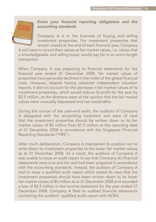 Preparation Of Financial Statements   85



           Know your financial reporting obligations and the
           accounting standards

           Company A is in the business of buying and selling
           investment properties. For investment properties that
           remain unsold at the end of each financial year, Company
A will have to record their values at fair market values, i.e. values that
a knowledgeable and willing buyer would pay for in an arm’s length
transaction.

When Company A was preparing its financial statements for the
financial year ended 31 December 2008, fair market values of
properties have generally declined in the midst of the global financial
crisis. However, despite having obtained independent valuation
reports, it did not account for the decrease in fair market values of its
investment properties, which would reduce its profit for the year by
$2.5 million, as the directors were of the opinion that the fair market
values were unusually depressed and not sustainable.

During the course of the year-end audit, the auditors of Company
A disagreed with the accounting treatment and were of view
that the investment properties should be written down to its fair
market values of $5 million from $7.5 million at the reporting date
of 31 December 2008 in accordance with the Singapore Financial
Reporting Standards (“FRS”).

After much deliberation, Company A maintained its position not to
write down its investment properties to the lower fair market values
as at 31 December 2008. As a result, the auditors of Company A
was unable to issue an audit report to say that Company A’s financial
statements were true and fair and had been prepared in accordance
with the accounting standards. Instead, the auditors of Company A
had to issue a qualified audit report which stated its view that the
investment properties should have been written down to its lower
fair market values of $5 million as at 31 December 2008 and recorded
a loss of $2.5 million in the income statement for the year ended 31
December 2008. Company A filed its audited financial statements
containing the auditors’ qualified audit report with ACRA.




                                                                 Contents
 