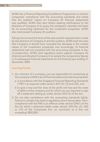 86   Preparation Of Financial Statements



       ACRA has a Financial Reporting Surveillance Programme to monitor
       companies’ compliance with the accounting standards and noted
       that the auditors’ report on Company A’s financial statements
       was qualified. ACRA then sent letters seeking clarifications to the
       directors of Company A to query the company’s rationale and basis
       for its accounting treatment for the investment properties. ACRA
       also interviewed Company A’s auditors.

       Taking into account the facts of the case and the representation made
       by the directors of Company A and the auditors, ACRA took the view
       that Company A should have recorded the decrease in fair market
       values of the investment properties and accordingly, its financial
       statements had not complied with the accounting standards. In lieu
       of prosecution, ACRA took regulatory action against Company A’s
       directors and directed Company A to restate the comparative figures
       in its subsequent financial statements for the financial year ending 31
       December 2009.

       Learning Points:

       1.	As a director of a company, you are responsible for presenting at
       	 the company’s AGM a set of financial statements that are prepared:
       	 a.	in accordance with the Singapore Financial Reporting Standards
       		 (“FRS”) as required under section 201(1A), (3) and (3A), and
       	 b.	 o give a true and fair view of the profit and loss and the state
           t
       		 of affairs of the company and for which you are required to sign
       		 off a statement stating so under section 201(15) of the Act.
       2.	Do not take compliance with the accounting standards lightly.
       	 Failure to comply may lead to regulatory action being taken. Non-
       	 compliance with the FRS is an offence under section 204(1) of the
       	 Act for which a directoris liable under section 201(1A), (3), (3A)
       	 or (15) of the Companies Act, on conviction to a fine not
       	 exceeding S$50,000.




                                                                   Contents
 