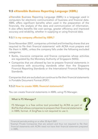 Preparation Of Financial Statements   87


9.5 eXtensible Business Reporting Language (XBRL)

eXtensible Business Reporting Language (XBRL) is a language used in
computers for electronic communication of business and financial data.
XBRL offers significant benefits when used in the preparation of the
financials, the analysis of the data and communication of information.
It also offers benefits like cost savings, greater efficiency and improved
accuracy and reliability, whether in supplying or using financial data.

9.5.1 Is my company affected by XBRL?

Since November 2007, companies unlimited and limited by shares that are
required to file their financial statements1 with ACRA must prepare and
file them in XBRL, unless the company falls under the following excluded
categories:
•	 Banks, insurance companies and finance companies whose activities
	 are regulated by the Monetary Authority of Singapore (MAS).
•	 Companies that are allowed by law to prepare financial statements in
	 accordance with accounting standards other than the Singapore
	 Financial Reporting Standards or the International Financial Reporting
	Standards.

Companies that are excluded can continue to file their financial statements
in Portable Document Format (PDF)2.

9.5.2 How to create XBRL financial statements?

You can create financial statements in XBRL using FS Manager.

      What is FS Manager?

      FS Manager is a free online tool provided by ACRA as part of
      BizFile that allows companies to prepare their financial statements
      in XBRL format. A SingPass is not required to use it.


 1	
   Financial periods ending on or after 30 April 2007.
 2	
   Exempt Private Companies that are solvent and thus not required to file their
 	financial statements with ACRA need not have their financial statement prepared
 	 in XBRL.


                                                                     Contents
 