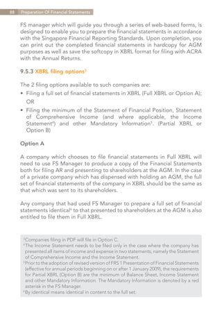 88   Preparation Of Financial Statements


     FS manager which will guide you through a series of web-based forms, is
     designed to enable you to prepare the financial statements in accordance
     with the Singapore Financial Reporting Standards. Upon completion, you
     can print out the completed financial statements in hardcopy for AGM
     purposes as well as save the softcopy in XBRL format for filing with ACRA
     with the Annual Returns.

     9.5.3 XBRL filing options3

     The 2 filing options available to such companies are:
     •	 Filing a full set of financial statements in XBRL (Full XBRL or Option A);
     	OR
     •	 Filing the minimum of the Statement of Financial Position, Statement
     	 of Comprehensive Income (and where applicable, the Income
     	Statement4) and other Mandatory Information5. (Partial XBRL or
     	 Option B)

     Option A

     A company which chooses to file financial statements in Full XBRL will
     need to use FS Manager to produce a copy of the Financial Statements
     both for filing AR and presenting to shareholders at the AGM. In the case
     of a private company which has dispensed with holding an AGM, the full
     set of financial statements of the company in XBRL should be the same as
     that which was sent to its shareholders.

     Any company that had used FS Manager to prepare a full set of financial
     statements identical6 to that presented to shareholders at the AGM is also
     entitled to file them in Full XBRL.


      3	
        Companies filing in PDF will file in Option C.
      4	
        The Income Statement needs to be filed only in the case where the company has
      	 presented all items of income and expense in two statements, namely the Statement
      	 of Comprehensive Income and the Income Statement.
      5	
        Prior to the adoption of revised version of FRS 1 Presentation of Financial Statements
      	 (effective for annual periods beginning on or after 1 January 2009), the requirements
      	for Partial XBRL (Option B) are the minimum of Balance Sheet, Income Statement
      	 and other Mandatory Information. The Mandatory Information is denoted by a red
      	 asterisk in the FS Manager.
      6	
        By identical means identical in content to the full set.


                                                                               Contents
 