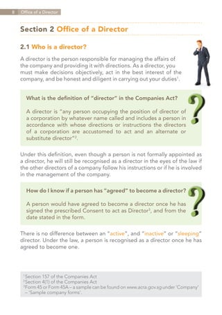8   Office of a Director



    Section 2 Office of a Director

    2.1 Who is a director?
    A director is the person responsible for managing the affairs of
    the company and providing it with directions. As a director, you
    must make decisions objectively, act in the best interest of the
    company, and be honest and diligent in carrying out your duties1.


          What is the definition of “director” in the Companies Act?

          A director is “any person occupying the position of director of
          a corporation by whatever name called and includes a person in
          accordance with whose directions or instructions the directors
          of a corporation are accustomed to act and an alternate or
          substitute director”2.

    Under this definition, even though a person is not formally appointed as
    a director, he will still be recognised as a director in the eyes of the law if
    the other directors of a company follow his instructions or if he is involved
    in the management of the company.

          How do I know if a person has “agreed” to become a director?

          A person would have agreed to become a director once he has
          signed the prescribed Consent to act as Director3, and from the
          date stated in the form.

    There is no difference between an “active”, and “inactive” or “sleeping”
    director. Under the law, a person is recognised as a director once he has
    agreed to become one.




     1	
       Section 157 of the Companies Act
     2	
       Section 4(1) of the Companies Act
     3	
       Form 45 or Form 45A – a sample can be found on www.acra.gov.sg under ‘Company’
     	 – ‘Sample company forms’.


                                                                        Contents
 