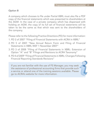 Preparation Of Financial Statements   89


Option B

A company which chooses to file under Partial XBRL must also file a PDF
copy of the financial statements which was presented to shareholders at
the AGM. In the case of a private company which has dispensed with
holding an AGM, the copy of its full set of financial statements will be
taken to be the same as that which was sent to the shareholders of
the company.

Please refer to the following Practice Directions (PD) for more information:
1.	PD 2 of 2007 “Filing of Financial Statements with ACRA In XBRL”
2.	
  PD 5 of 2007 “New Annual Return Form and Filing of Financial
	 Statements in XBRL WEF 1 November 2007”
3.	PD 3 of 2008 “Filing of Financial Statements in XBRL: Extension of
	 Option “A” and “B” Filings and Revisions to ACRA Taxonomy”
4.	PD 4 of 2009 “Filing of Financial Statements in XBRL: Changes Following
	 Financial Reporting Standards Revisions”

  If you are not familiar with the use of FS Manager, you may seek
  the assistance of professional accounting firms that provide such
  a service or attend one of the training sessions available. Please
  go to ACRA’s website for more information.




                                                                 Contents
 