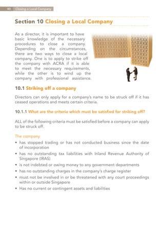 90   Closing a Local Company



     Section 10 Closing a Local Company

     As a director, it is important to have
     basic knowledge of the necessary
     procedures to close a company.
     Depending on the circumstances,
     there are two ways to close a local
     company. One is to apply to strike off
     the company with ACRA if it is able
     to meet the necessary requirements,
     while the other is to wind up the
     company with professional assistance.

     10.1 Striking off a company
     Directors can only apply for a company’s name to be struck off if it has
     ceased operations and meets certain criteria.

     10.1.1 What are the criteria which must be satisfied for striking off?

     ALL of the following criteria must be satisfied before a company can apply
     to be struck off.

     The company
     •	 has stopped trading or has not conducted business since the date
     	 of incorporation
     •	 has no outstanding tax liabilities with Inland Revenue Authority of
     	 Singapore (IRAS)
     •	 is not indebted or owing money to any government departments
     •	 has no outstanding charges in the company’s charge register
     •	 must not be involved in or be threatened with any court proceedings
     	 within or outside Singapore
     •	 Has no current or contingent assets and liabilities




                                                                  Contents
 