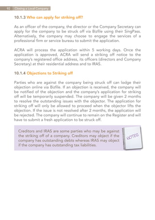 92   Closing a Local Company


     10.1.3 Who can apply for striking off?

     As an officer of the company, the director or the Company Secretary can
     apply for the company to be struck off via Bizfile using their SingPass.
     Alternatively, the company may choose to engage the services of a
     professional firm or service bureau to submit the application.

     ACRA will process the application within 5 working days. Once the
     application is approved, ACRA will send a striking off notice to the
     company’s registered office address, its officers (directors and Company
     Secretary) at their residential address and to IRAS.

     10.1.4 Objections to Striking off

     Parties who are against the company being struck off can lodge their
     objection online via Bizfile. If an objection is received, the company will
     be notified of the objection and the company’s application for striking
     off will be temporarily suspended. The company will be given 2 months
     to resolve the outstanding issues with the objector. The application for
     striking off will only be allowed to proceed when the objector lifts the
     objection. If the issue is not resolved after 2 months, the application will
     be rejected. The company will continue to remain on the Register and will
     have to submit a fresh application to be struck off.

       Creditors and IRAS are some parties who may be against
       the striking off of a company. Creditors may object if the
       company has outstanding debts whereas IRAS may object
       if the company has outstanding tax liabilities.




                                                                    Contents
 