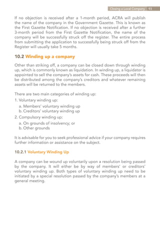 Closing a Local Company   93


If no objection is received after a 1-month period, ACRA will publish
the name of the company in the Government Gazette. This is known as
the First Gazette Notification. If no objection is received after a further
3-month period from the First Gazette Notification, the name of the
company will be successfully struck off the register. The entire process
from submitting the application to successfully being struck off from the
Register will usually take 5 months.

10.2 Winding up a company
Other than striking off, a company can be closed down through winding
up, which is commonly known as liquidation. In winding up, a liquidator is
appointed to sell the company’s assets for cash. These proceeds will then
be distributed among the company’s creditors and whatever remaining
assets will be returned to the members.

There are two main categories of winding up:
1.	Voluntary winding up:
	 a.	Members’ voluntary winding up
	 b.	Creditors’ voluntary winding up
2.	Compulsory winding up:
	 a.	On grounds of insolvency; or
	 b.	Other grounds

It is advisable for you to seek professional advice if your company requires
further information or assistance on the subject.

10.2.1 Voluntary Winding Up

A company can be wound up voluntarily upon a resolution being passed
by the company. It will either be by way of members’ or creditors’
voluntary winding up. Both types of voluntary winding up need to be
initiated by a special resolution passed by the company’s members at a
general meeting.




                                                               Contents
 