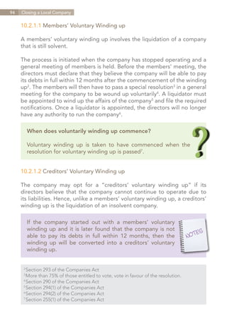 94   Closing a Local Company


     10.2.1.1 Members’ Voluntary Winding up

     A members’ voluntary winding up involves the liquidation of a company
     that is still solvent.

     The process is initiated when the company has stopped operating and a
     general meeting of members is held. Before the members’ meeting, the
     directors must declare that they believe the company will be able to pay
     its debts in full within 12 months after the commencement of the winding
     up2. The members will then have to pass a special resolution3 in a general
     meeting for the company to be wound up voluntarily4. A liquidator must
     be appointed to wind up the affairs of the company5 and file the required
     notifications. Once a liquidator is appointed, the directors will no longer
     have any authority to run the company6.

           When does voluntarily winding up commence?

           Voluntary winding up is taken to have commenced when the
           resolution for voluntary winding up is passed7.


     10.2.1.2 Creditors’ Voluntary Winding up

     The company may opt for a “creditors’ voluntary winding up” if its
     directors believe that the company cannot continue to operate due to
     its liabilities. Hence, unlike a members’ voluntary winding up, a creditors’
     winding up is the liquidation of an insolvent company.

           If the company started out with a members’ voluntary
           winding up and it is later found that the company is not
           able to pay its debts in full within 12 months, then the
           winding up will be converted into a creditors’ voluntary
           winding up.


       Section 293 of the Companies Act
      2	

       More than 75% of those entitled to vote, vote in favour of the resolution.
      3	

       Section 290 of the Companies Act
      4	

       Section 294(1) of the Companies Act
      5	

       Section 294(2) of the Companies Act
      6	

       Section 255(1) of the Companies Act
      7	




                                                                             Contents
 