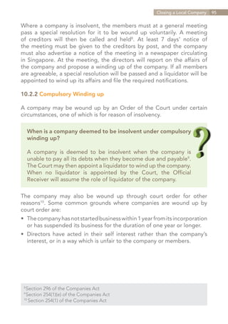 Closing a Local Company   95


Where a company is insolvent, the members must at a general meeting
pass a special resolution for it to be wound up voluntarily. A meeting
of creditors will then be called and held8. At least 7 days’ notice of
the meeting must be given to the creditors by post, and the company
must also advertise a notice of the meeting in a newspaper circulating
in Singapore. At the meeting, the directors will report on the affairs of
the company and propose a winding up of the company. If all members
are agreeable, a special resolution will be passed and a liquidator will be
appointed to wind up its affairs and file the required notifications.

10.2.2 Compulsory Winding up

A company may be wound up by an Order of the Court under certain
circumstances, one of which is for reason of insolvency.

      When is a company deemed to be insolvent under compulsory
      winding up?

      A company is deemed to be insolvent when the company is
      unable to pay all its debts when they become due and payable9.
      The Court may then appoint a liquidator to wind up the company.
      When no liquidator is appointed by the Court, the Official
      Receiver will assume the role of liquidator of the company.

The company may also be wound up through court order for other
reasons10. Some common grounds where companies are wound up by
court order are:
•	 The company has not started business within 1 year from its incorporation
	 or has suspended its business for the duration of one year or longer.
•	 Directors have acted in their self interest rather than the company’s
	 interest, or in a way which is unfair to the company or members.




  Section 296 of the Companies Act
 8	

  Section 254(1)(e) of the Companies Act
 9	

 10	
     Section 254(1) of the Companies Act


                                                               Contents
 