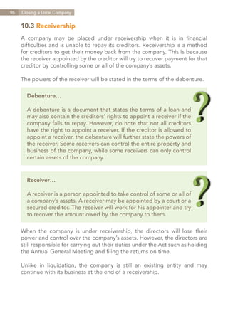 96   Closing a Local Company


     10.3 Receivership
     A company may be placed under receivership when it is in financial
     difficulties and is unable to repay its creditors. Receivership is a method
     for creditors to get their money back from the company. This is because
     the receiver appointed by the creditor will try to recover payment for that
     creditor by controlling some or all of the company’s assets.

     The powers of the receiver will be stated in the terms of the debenture.

       Debenture…

       A debenture is a document that states the terms of a loan and
       may also contain the creditors’ rights to appoint a receiver if the
       company fails to repay. However, do note that not all creditors
       have the right to appoint a receiver. If the creditor is allowed to
       appoint a receiver, the debenture will further state the powers of
       the receiver. Some receivers can control the entire property and
       business of the company, while some receivers can only control
       certain assets of the company.


       Receiver…

       A receiver is a person appointed to take control of some or all of
       a company’s assets. A receiver may be appointed by a court or a
       secured creditor. The receiver will work for his appointer and try
       to recover the amount owed by the company to them.

     When the company is under receivership, the directors will lose their
     power and control over the company’s assets. However, the directors are
     still responsible for carrying out their duties under the Act such as holding
     the Annual General Meeting and filing the returns on time.

     Unlike in liquidation, the company is still an existing entity and may
     continue with its business at the end of a receivership.




                                                                    Contents
 