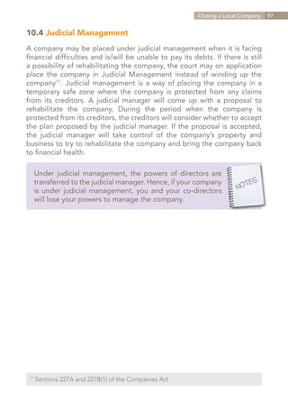 Closing a Local Company   97


10.4 Judicial Management
A company may be placed under judicial management when it is facing
financial difficulties and is/will be unable to pay its debts. If there is still
a possibility of rehabilitating the company, the court may on application
place the company in Judicial Management instead of winding up the
company11. Judicial management is a way of placing the company in a
temporary safe zone where the company is protected from any claims
from its creditors. A judicial manager will come up with a proposal to
rehabilitate the company. During the period when the company is
protected from its creditors, the creditors will consider whether to accept
the plan proposed by the judicial manager. If the proposal is accepted,
the judicial manager will take control of the company’s property and
business to try to rehabilitate the company and bring the company back
to financial health.

   Under judicial management, the powers of directors are
   transferred to the judicial manager. Hence, if your company
   is under judicial management, you and your co-directors
   will lose your powers to manage the company.




 11	
       Sections 227A and 227B(1) of the Companies Act


                                                                  Contents
 