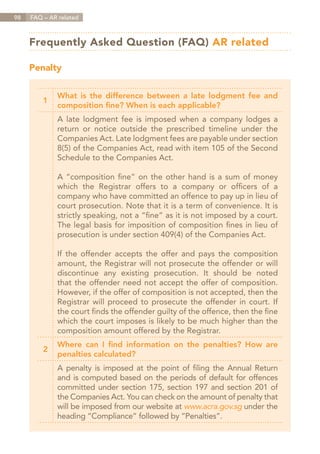 98   FAQ – AR related



     Frequently Asked Question (FAQ) AR related

     Penalty


             What is the difference between a late lodgment fee and
         1
             composition fine? When is each applicable?
             A late lodgment fee is imposed when a company lodges a
             return or notice outside the prescribed timeline under the
             Companies Act. Late lodgment fees are payable under section
             8(5) of the Companies Act, read with item 105 of the Second
             Schedule to the Companies Act.

             A “composition fine” on the other hand is a sum of money
             which the Registrar offers to a company or officers of a
             company who have committed an offence to pay up in lieu of
             court prosecution. Note that it is a term of convenience. It is
             strictly speaking, not a “fine” as it is not imposed by a court.
             The legal basis for imposition of composition fines in lieu of
             prosecution is under section 409(4) of the Companies Act.

             If the offender accepts the offer and pays the composition
             amount, the Registrar will not prosecute the offender or will
             discontinue any existing prosecution. It should be noted
             that the offender need not accept the offer of composition.
             However, if the offer of composition is not accepted, then the
             Registrar will proceed to prosecute the offender in court. If
             the court finds the offender guilty of the offence, then the fine
             which the court imposes is likely to be much higher than the
             composition amount offered by the Registrar.
             Where can I find information on the penalties? How are
         2
             penalties calculated?
             A penalty is imposed at the point of filing the Annual Return
             and is computed based on the periods of default for offences
             committed under section 175, section 197 and section 201 of
             the Companies Act. You can check on the amount of penalty that
             will be imposed from our website at www.acra.gov.sg under the
             heading “Compliance” followed by “Penalties”.


                                                                    Contents
 