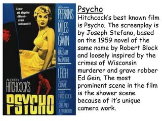 Psycho

Hitchcock’s best known film
is Psycho. The screenplay is
by Joseph Stefano, based
on the 1959 novel of the
same name by Robert Block
and loosely inspired by the
crimes of Wisconsin
murderer and grave robber
Ed Gein. The most
prominent scene in the film
is the shower scene
because of it’s unique
camera work.

 