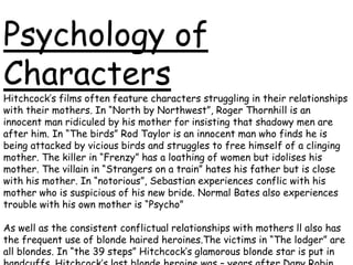 Psychology of
Characters

Hitchcock’s films often feature characters struggling in their relationships
with their mothers. In “North by Northwest”, Roger Thornhill is an
innocent man ridiculed by his mother for insisting that shadowy men are
after him. In “The birds” Rod Taylor is an innocent man who finds he is
being attacked by vicious birds and struggles to free himself of a clinging
mother. The killer in “Frenzy” has a loathing of women but idolises his
mother. The villain in “Strangers on a train” hates his father but is close
with his mother. In “notorious”, Sebastian experiences conflic with his
mother who is suspicious of his new bride. Normal Bates also experiences
trouble with his own mother is “Psycho”
As well as the consistent conflictual relationships with mothers ll also has
the frequent use of blonde haired heroines.The victims in “The lodger” are
all blondes. In “the 39 steps” Hitchcock’s glamorous blonde star is put in

 
