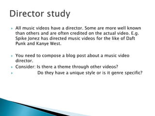  All music videos have a director. Some are more well known
than others and are often credited on the actual video. E.g.
Spike Jonez has directed music videos for the like of Daft
Punk and Kanye West.
 You need to compose a blog post about a music video
director.
 Consider: Is there a theme through other videos?
 Do they have a unique style or is it genre specific?
 