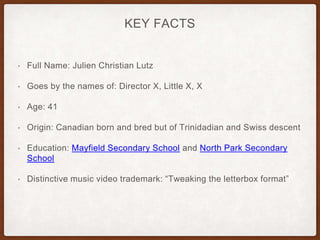 KEY FACTS
• Full Name: Julien Christian Lutz
• Goes by the names of: Director X, Little X, X
• Age: 41
• Origin: Canadian born and bred but of Trinidadian and Swiss descent
• Education: Mayfield Secondary School and North Park Secondary
School
• Distinctive music video trademark: “Tweaking the letterbox format”
 