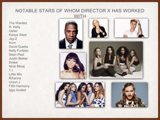 NOTABLE STARS OF WHOM DIRECTOR X HAS WORKED
WITH
The Wanted
R. Kelly
Usher
Kanye West
Jay-Z
Korn
David Guetta
Nelly Furtado
Sean Paul
Justin Bieber
Drake
Nicki Minaj
T.I.
Little Mix
Rihanna
Union J
Fifth Harmony
Iggy Azalea
 