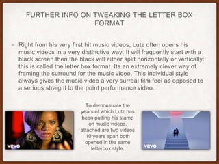 FURTHER INFO ON TWEAKING THE LETTER BOX
FORMAT
• Right from his very first hit music videos, Lutz often opens his
music videos in a very distinctive way. It will frequently start with a
black screen then the black will either split horizontally or vertically:
this is called the letter box format. Its an extremely clever way of
framing the surround for the music video. This individual style
always gives the music video a very surreal film feel as opposed to
a serious straight to the point performance video.
To demonstrate the
years of which Lutz has
been putting his stamp
on music videos,
attached are two videos
10 years apart both
opened in the same
letterbox style.
 