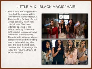 LITTLE MIX - BLACK MAGIC/ HAIR
• Two of little mix’s biggest hits
have had their music videos
filmed by the iconic director X.
Their fun flirty fantasy of music
videos certainly fits in with
Lutz’s fortes. The iconic
letterbox opening of the
videos perfectly frames the
light hearted fantasy narrative
to come in the two videos.
There is wide usage of vibrant
pastel colours and the editing
seems to be relatively slow
paced to give the laid-back,
careless feel of the songs that
follow the recurring theme of
ex relationships.
 
