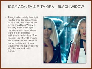 IGGY AZALEA & RITA ORA - BLACK WIDOW
• Though substantially less light
hearted than the songs filmed
for little mix, this music video
for the song Black Widow is
still very much a film type
narrative music video where
there is a lot of surreal
settings and animations. The
frequent use of bright colours
and animations are similar to
that of the little mix videos
though this one in particular is
slightly more dark in its
theme.
 