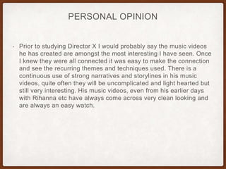 PERSONAL OPINION
• Prior to studying Director X I would probably say the music videos
he has created are amongst the most interesting I have seen. Once
I knew they were all connected it was easy to make the connection
and see the recurring themes and techniques used. There is a
continuous use of strong narratives and storylines in his music
videos, quite often they will be uncomplicated and light hearted but
still very interesting. His music videos, even from his earlier days
with Rihanna etc have always come across very clean looking and
are always an easy watch.
 