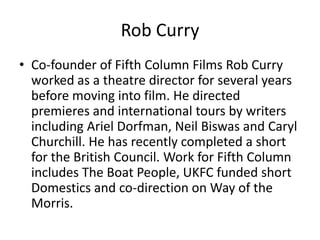 Rob Curry
• Co-founder of Fifth Column Films Rob Curry
worked as a theatre director for several years
before moving into film. He directed
premieres and international tours by writers
including Ariel Dorfman, Neil Biswas and Caryl
Churchill. He has recently completed a short
for the British Council. Work for Fifth Column
includes The Boat People, UKFC funded short
Domestics and co-direction on Way of the
Morris.

 