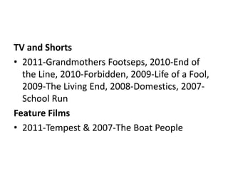 TV and Shorts
• 2011-Grandmothers Footseps, 2010-End of
the Line, 2010-Forbidden, 2009-Life of a Fool,
2009-The Living End, 2008-Domestics, 2007School Run
Feature Films
• 2011-Tempest & 2007-The Boat People

 